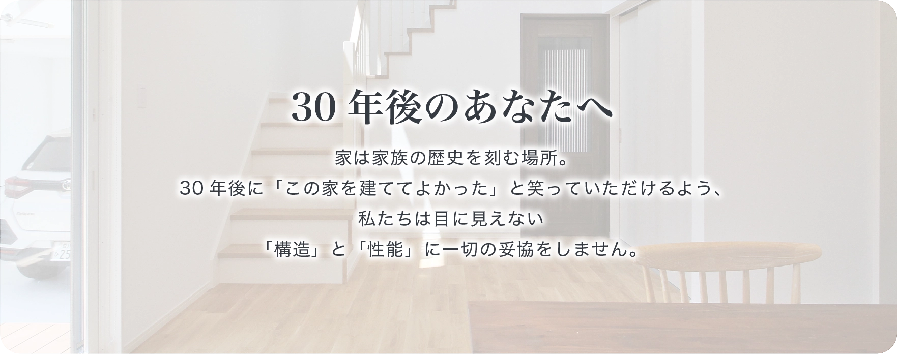 30年後のあなたへ　家は家族の歴史を刻む場所。30年後に「この家を建ててよかった」と笑っていただけるよう、私たちは目に見えない「構造」と「性能」に一切の妥協をしません。